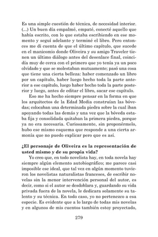 279
Es una simple cuestión de técnica, de necesidad interior.
(...) Un buen día empalmé, empaté, conecté aquello que
había escrito, con lo que estaba escribiendo en ese mo-
mento y seguí adelante y terminé el libro. Pero enton-
ces me di cuenta de que el último capítulo, que sucede
en el manicomio donde Oliveira y su amigo Traveler tie-
nen un último diálogo antes del desenlace final, coinci-
día muy de cerca con el primero que yo tenía ya un poco
olvidado y que se molestaban mutuamente; pasó una cosa
que tiene una cierta belleza: haber comenzado un libro
por un capítulo, haber luego hecho toda la parte ante-
rior a ese capítulo, luego haber hecho toda la parte poste-
rior y luego, antes de editar el libro, sacar ese capítulo.
Eso me ha hecho siempre pensar en la forma en que
los arquitectos de la Edad Media construían las bóve-
das; colocaban una determinada piedra sobre la cual iban
apoyando todas las demás y una vez que la bóveda esta-
ba fija y consolidada quitaban la primera piedra, porque
ya no era necesaria. Curiosamente, sin proponérmelo,
hubo ese mismo esquema que responde a una cierta ar-
monía que no puedo explicar pero que es así.
¿El personaje de Oliveira es la representación de
usted mismo y de su propia vida?
Yo creo que, en todo novelista hay, en toda novela hay
siempre algún elemento autobiográfico; me parece casi
imposible ese ideal, que tal vez en algún momento tuvie-
ron los novelistas naturalistas franceses, de escribir no-
velas sin la menor intervención personal del autor, es
decir, como si el autor se desdoblara y, guardando su vida
privada fuera de la novela, le dedicara solamente su ta-
lento y su técnica. En todo caso, yo no pertenezco a esa
especie. Es evidente que a lo largo de todas mis novelas
y en algunos de mis cuentos también estoy proyectado,
 