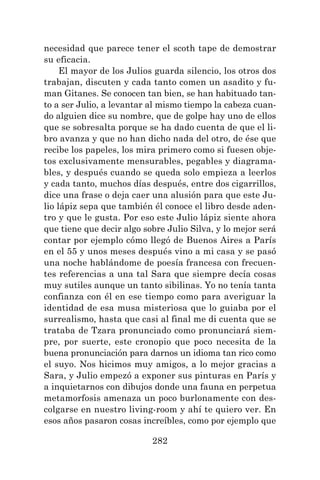 282
necesidad que parece tener el scoth tape de demostrar
su eficacia.
El mayor de los Julios guarda silencio, los otros dos
trabajan, discuten y cada tanto comen un asadito y fu-
man Gitanes. Se conocen tan bien, se han habituado tan-
to a ser Julio, a levantar al mismo tiempo la cabeza cuan-
do alguien dice su nombre, que de golpe hay uno de ellos
que se sobresalta porque se ha dado cuenta de que el li-
bro avanza y que no han dicho nada del otro, de ése que
recibe los papeles, los mira primero como si fuesen obje-
tos exclusivamente mensurables, pegables y diagrama-
bles, y después cuando se queda solo empieza a leerlos
y cada tanto, muchos días después, entre dos cigarrillos,
dice una frase o deja caer una alusión para que este Ju-
lio lápiz sepa que también él conoce el libro desde aden-
tro y que le gusta. Por eso este Julio lápiz siente ahora
que tiene que decir algo sobre Julio Silva, y lo mejor será
contar por ejemplo cómo llegó de Buenos Aires a París
en el 55 y unos meses después vino a mi casa y se pasó
una noche hablándome de poesía francesa con frecuen-
tes referencias a una tal Sara que siempre decía cosas
muy sutiles aunque un tanto sibilinas. Yo no tenía tanta
confianza con él en ese tiempo como para averiguar la
identidad de esa musa misteriosa que lo guiaba por el
surrealismo, hasta que casi al final me di cuenta que se
trataba de Tzara pronunciado como pronunciará siem-
pre, por suerte, este cronopio que poco necesita de la
buena pronunciación para darnos un idioma tan rico como
el suyo. Nos hicimos muy amigos, a lo mejor gracias a
Sara, y Julio empezó a exponer sus pinturas en París y
a inquietarnos con dibujos donde una fauna en perpetua
metamorfosis amenaza un poco burlonamente con des-
colgarse en nuestro living-room y ahí te quiero ver. En
esos años pasaron cosas increíbles, como por ejemplo que
 