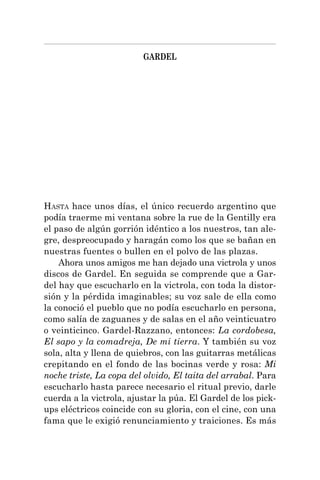 GARDEL
HASTA hace unos días, el único recuerdo argentino que
podía traerme mi ventana sobre la rue de la Gentilly era
el paso de algún gorrión idéntico a los nuestros, tan ale-
gre, despreocupado y haragán como los que se bañan en
nuestras fuentes o bullen en el polvo de las plazas.
Ahora unos amigos me han dejado una victrola y unos
discos de Gardel. En seguida se comprende que a Gar-
del hay que escucharlo en la victrola, con toda la distor-
sión y la pérdida imaginables; su voz sale de ella como
la conoció el pueblo que no podía escucharlo en persona,
como salía de zaguanes y de salas en el año veinticuatro
o veinticinco. Gardel-Razzano, entonces: La cordobesa,
El sapo y la comadreja, De mi tierra. Y también su voz
sola, alta y llena de quiebros, con las guitarras metálicas
crepitando en el fondo de las bocinas verde y rosa: Mi
noche triste, La copa del olvido, El taita del arrabal. Para
escucharlo hasta parece necesario el ritual previo, darle
cuerda a la victrola, ajustar la púa. El Gardel de los pick-
ups eléctricos coincide con su gloria, con el cine, con una
fama que le exigió renunciamiento y traiciones. Es más
 