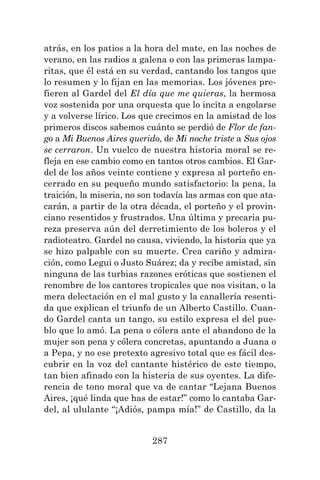 287
atrás, en los patios a la hora del mate, en las noches de
verano, en las radios a galena o con las primeras lampa-
ritas, que él está en su verdad, cantando los tangos que
lo resumen y lo fijan en las memorias. Los jóvenes pre-
fieren al Gardel del El día que me quieras, la hermosa
voz sostenida por una orquesta que lo incita a engolarse
y a volverse lírico. Los que crecimos en la amistad de los
primeros discos sabemos cuánto se perdió de Flor de fan-
go a Mi Buenos Aires querido, de Mi noche triste a Sus ojos
se cerraron. Un vuelco de nuestra historia moral se re-
fleja en ese cambio como en tantos otros cambios. El Gar-
del de los años veinte contiene y expresa al porteño en-
cerrado en su pequeño mundo satisfactorio: la pena, la
traición, la miseria, no son todavía las armas con que ata-
carán, a partir de la otra década, el porteño y el provin-
ciano resentidos y frustrados. Una última y precaria pu-
reza preserva aún del derretimiento de los boleros y el
radioteatro. Gardel no causa, viviendo, la historia que ya
se hizo palpable con su muerte. Crea cariño y admira-
ción, como Legui o Justo Suárez; da y recibe amistad, sin
ninguna de las turbias razones eróticas que sostienen el
renombre de los cantores tropicales que nos visitan, o la
mera delectación en el mal gusto y la canallería resenti-
da que explican el triunfo de un Alberto Castillo. Cuan-
do Gardel canta un tango, su estilo expresa el del pue-
blo que lo amó. La pena o cólera ante el abandono de la
mujer son pena y cólera concretas, apuntando a Juana o
a Pepa, y no ese pretexto agresivo total que es fácil des-
cubrir en la voz del cantante histérico de este tiempo,
tan bien afinado con la histeria de sus oyentes. La dife-
rencia de tono moral que va de cantar “Lejana Buenos
Aires, ¡qué linda que has de estar!” como lo cantaba Gar-
del, al ululante “¡Adiós, pampa mía!” de Castillo, da la
 