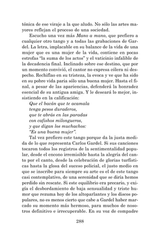 288
tónica de ese viraje a la que aludo. No sólo las artes ma-
yores reflejan el proceso de una sociedad.
Escucho una vez más Mano a mano, que prefiero a
cualquier otro tango y a todas las grabaciones de Gar-
del. La letra, implacable en su balance de la vida de una
mujer que es una mujer de la vida, contiene en pocas
estrofas “la suma de los actos” y el vaticinio infalible de
la decadencia final. Inclinado sobre ese destino, que por
un momento convivió, el cantor no expresa cólera ni des-
pecho. Rechiflao en su tristeza, la evoca y ve que ha sido
en su pobre vida paria sólo una buena mujer. Hasta el fi-
nal, a pesar de las apariencias, defenderá la honradez
esencial de su antigua amiga. Y le deseará lo mejor, in-
sistiendo en la calificación:
Que el bacán que te acamala
tenga pesos duraderos,
que te abrás en las paradas
con cafishos milongueros,
y que digan los muchachos:
“Es una buena mujer”.
Tal vez prefiero este tango porque da la justa medi-
da de lo que representa Carlos Gardel. Si sus canciones
tocaron todos los registros de la sentimentalidad popu-
lar, desde el encono irremisible hasta la alegría del can-
to por el canto, desde la celebración de glorias turfísti-
cas hasta la glosa del suceso policial, el justo medio en
que se inscribe para siempre su arte es el de este tango
casi contemplativo, de una serenidad que se diría hemos
perdido sin rescate. Si este equilibrio era precario, y exi-
gía el desbordamiento de baja sensualidad y triste hu-
mor que rezuma hoy de los altoparlantes y los discos po-
pulares, no es menos cierto que cabe a Gardel haber mar-
cado su momento más hermoso, para muchos de noso-
tros definitivo e irrecuperable. En su voz de compadre
 