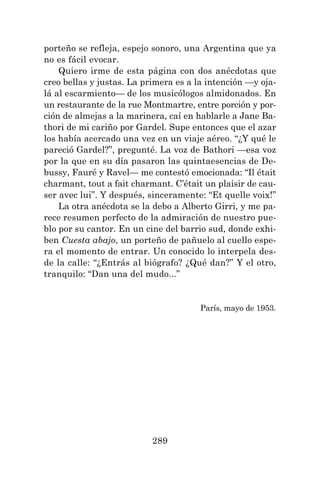 289
porteño se refleja, espejo sonoro, una Argentina que ya
no es fácil evocar.
Quiero irme de esta página con dos anécdotas que
creo bellas y justas. La primera es a la intención —y oja-
lá al escarmiento— de los musicólogos almidonados. En
un restaurante de la rue Montmartre, entre porción y por-
ción de almejas a la marinera, caí en hablarle a Jane Ba-
thori de mi cariño por Gardel. Supe entonces que el azar
los había acercado una vez en un viaje aéreo. “¿Y qué le
pareció Gardel?”, pregunté. La voz de Bathori —esa voz
por la que en su día pasaron las quintaesencias de De-
bussy, Fauré y Ravel— me contestó emocionada: “Il était
charmant, tout a fait charmant. C’était un plaisir de cau-
ser avec lui”. Y después, sinceramente: “Et quelle voix!”
La otra anécdota se la debo a Alberto Girri, y me pa-
rece resumen perfecto de la admiración de nuestro pue-
blo por su cantor. En un cine del barrio sud, donde exhi-
ben Cuesta abajo, un porteño de pañuelo al cuello espe-
ra el momento de entrar. Un conocido lo interpela des-
de la calle: “¿Entrás al biógrafo? ¿Qué dan?” Y el otro,
tranquilo: “Dan una del mudo...”
París, mayo de 1953.
 