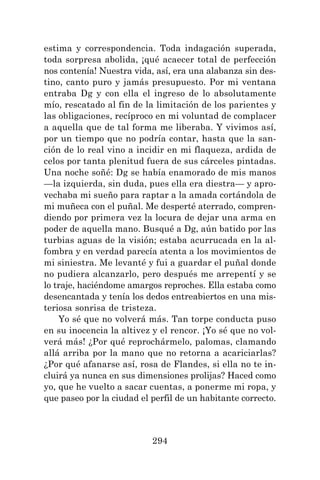294
estima y correspondencia. Toda indagación superada,
toda sorpresa abolida, ¡qué acaecer total de perfección
nos contenía! Nuestra vida, así, era una alabanza sin des-
tino, canto puro y jamás presupuesto. Por mi ventana
entraba Dg y con ella el ingreso de lo absolutamente
mío, rescatado al fin de la limitación de los parientes y
las obligaciones, recíproco en mi voluntad de complacer
a aquella que de tal forma me liberaba. Y vivimos así,
por un tiempo que no podría contar, hasta que la san-
ción de lo real vino a incidir en mi flaqueza, ardida de
celos por tanta plenitud fuera de sus cárceles pintadas.
Una noche soñé: Dg se había enamorado de mis manos
—la izquierda, sin duda, pues ella era diestra— y apro-
vechaba mi sueño para raptar a la amada cortándola de
mi muñeca con el puñal. Me desperté aterrado, compren-
diendo por primera vez la locura de dejar una arma en
poder de aquella mano. Busqué a Dg, aún batido por las
turbias aguas de la visión; estaba acurrucada en la al-
fombra y en verdad parecía atenta a los movimientos de
mi siniestra. Me levanté y fui a guardar el puñal donde
no pudiera alcanzarlo, pero después me arrepentí y se
lo traje, haciéndome amargos reproches. Ella estaba como
desencantada y tenía los dedos entreabiertos en una mis-
teriosa sonrisa de tristeza.
Yo sé que no volverá más. Tan torpe conducta puso
en su inocencia la altivez y el rencor. ¡Yo sé que no vol-
verá más! ¿Por qué reprochármelo, palomas, clamando
allá arriba por la mano que no retorna a acariciarlas?
¿Por qué afanarse así, rosa de Flandes, si ella no te in-
cluirá ya nunca en sus dimensiones prolijas? Haced como
yo, que he vuelto a sacar cuentas, a ponerme mi ropa, y
que paseo por la ciudad el perfil de un habitante correcto.
 