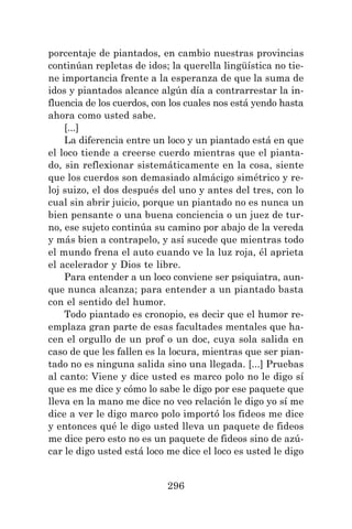 296
porcentaje de piantados, en cambio nuestras provincias
continúan repletas de idos; la querella lingüística no tie-
ne importancia frente a la esperanza de que la suma de
idos y piantados alcance algún día a contrarrestar la in-
fluencia de los cuerdos, con los cuales nos está yendo hasta
ahora como usted sabe.
[...]
La diferencia entre un loco y un piantado está en que
el loco tiende a creerse cuerdo mientras que el pianta-
do, sin reflexionar sistemáticamente en la cosa, siente
que los cuerdos son demasiado almácigo simétrico y re-
loj suizo, el dos después del uno y antes del tres, con lo
cual sin abrir juicio, porque un piantado no es nunca un
bien pensante o una buena conciencia o un juez de tur-
no, ese sujeto continúa su camino por abajo de la vereda
y más bien a contrapelo, y así sucede que mientras todo
el mundo frena el auto cuando ve la luz roja, él aprieta
el acelerador y Dios te libre.
Para entender a un loco conviene ser psiquiatra, aun-
que nunca alcanza; para entender a un piantado basta
con el sentido del humor.
Todo piantado es cronopio, es decir que el humor re-
emplaza gran parte de esas facultades mentales que ha-
cen el orgullo de un prof o un doc, cuya sola salida en
caso de que les fallen es la locura, mientras que ser pian-
tado no es ninguna salida sino una llegada. [...] Pruebas
al canto: Viene y dice usted es marco polo no le digo sí
que es me dice y cómo lo sabe le digo por ese paquete que
lleva en la mano me dice no veo relación le digo yo sí me
dice a ver le digo marco polo importó los fideos me dice
y entonces qué le digo usted lleva un paquete de fideos
me dice pero esto no es un paquete de fideos sino de azú-
car le digo usted está loco me dice el loco es usted le digo
 