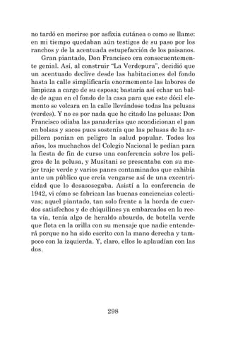 298
no tardó en morirse por asfixia cutánea o como se llame:
en mi tiempo quedaban aún testigos de su paso por los
ranchos y de la acentuada estupefacción de los paisanos.
Gran piantado, Don Francisco era consecuentemen-
te genial. Así, al construir “La Verdepura”, decidió que
un acentuado declive desde las habitaciones del fondo
hasta la calle simplificaría enormemente las labores de
limpieza a cargo de su esposa; bastaría así echar un bal-
de de agua en el fondo de la casa para que este dócil ele-
mento se volcara en la calle llevándose todas las pelusas
(verdes). Y no es por nada que he citado las pelusas: Don
Francisco odiaba las panaderías que acondicionan el pan
en bolsas y sacos pues sostenía que las pelusas de la ar-
pillera ponían en peligro la salud popular. Todos los
años, los muchachos del Colegio Nacional le pedían para
la fiesta de fin de curso una conferencia sobre los peli-
gros de la pelusa, y Musitani se presentaba con su me-
jor traje verde y varios panes contaminados que exhibía
ante un público que creía vengarse así de una excentri-
cidad que lo desasosegaba. Asistí a la conferencia de
1942, vi cómo se fabrican las buenas conciencias colecti-
vas; aquel piantado, tan solo frente a la horda de cuer-
dos satisfechos y de chiquilines ya embarcados en la rec-
ta vía, tenía algo de heraldo absurdo, de botella verde
que flota en la orilla con su mensaje que nadie entende-
rá porque no ha sido escrito con la mano derecha y tam-
poco con la izquierda. Y, claro, ellos lo aplaudían con las
dos.
 