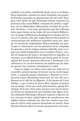 300
nenkoff cuyo primo, establecido desde joven en la Repú-
blica Argentina, acababa de morir dejándole una peque-
ña fortuna amasada con plantaciones de (sic) café. Tam-
poco cube dudar de que Duchamp trabara amistad con
personas tales como Balbet, campeón de pistola y esgri-
ma, con La Ballandière-Maisonnial, inventor de un flo-
rete mecánico, y con Luxo, pirotécnico que iba a Buenos
Aires para lanzar en las bodas del joven barón Balleste-
ros un fuego artificial que desplegaría la imagen del no-
vio en el espacio, idea que según Roussel denunciaba el
rastacuerismo del millonario argentino pero que, agre-
ga, no carecía de originalidad. Menos probable me pare-
ce que se relacionara con los miembros de la compañía
de operetas o con la trágica italiana Adinolfa, pero es se-
guro que habló largamente con el escultor Fuxier, crea-
dor de imágenes de humo y de bajorrelieves líquidos; en
resumen, no es difícil deducir que buena parte de los pa-
sajeros del Lyncée debieron interesar a Duchamp y be-
neficiarse a su vez del contacto con alguien que de algu-
na manera los contenía virtualmente a todos.
Como es lógico, la crítica seria sabe que todo esto no
es posible, primero porque el Lyncée era un navío imagi-
nario, y segundo porque Duchamp y Roussel no se co-
nocieron nunca (Duchamp cuenta que vio una sola vez a
Roussel en el café de La Régence, el del poema de César
Vallejo, y que el autor de Locus Solus jugaba al ajedrez
con un amigo. «Creo que omití presentarme», agrega Du-
champ). Pero hay otros para quienes esos inconvenien-
tes físicos no desmienten una realidad más digna de fe.
No solamente Duchamp y Roussel viajaron a Buenos Ai-
res, sino que en esta ciudad habría de manifestarse una
réplica futura enlazada con ellos por razones que tam-
poco la crítica seria tomaría demasiado en cuenta. Juan
Esteban Fassio abrió el terreno preparatorio inventan-
 