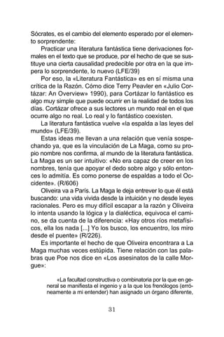 31
Sócrates, es el cambio del elemento esperado por el elemen-
to sorprendente:
Practicar una literatura fantástica tiene derivaciones for-
males en el texto que se produce, por el hecho de que se sus-
tituye una cierta causalidad predecible por otra en la que im-
pera lo sorprendente, lo nuevo (LFE/39)
Por eso, la «Literatura Fantástica» es en sí misma una
crítica de la Razón. Cómo dice Terry Peavler en «Julio Cor-
tázar: An Overview» 1990), para Cortázar lo fantástico es
algo muy simple que puede ocurrir en la realidad de todos los
días. Cortázar ofrece a sus lectores un mundo real en el que
ocurre algo no real. Lo real y lo fantástico coexisten.
La literatura fantástica vuelve «la espalda a las leyes del
mundo» (LFE/39).
Estas ideas me llevan a una relación que venía sospe-
chando ya, que es la vinculación de La Maga, como su pro-
pio nombre nos confirma, al mundo de la literatura fantástica.
La Maga es un ser intuitivo: «No era capaz de creer en los
nombres, tenía que apoyar el dedo sobre algo y sólo enton-
ces lo admitía. Es como ponerse de espaldas a todo el Oc-
cidente». (R/606)
Oliveira va a París. La Maga le deja entrever lo que él está
buscando: una vida vivida desde la intuición y no desde leyes
racionales. Pero es muy difícil escapar a la razón y Oliveira
lo intenta usando la lógica y la dialéctica, equivoca el cami-
no, se da cuenta de la diferencia: «Hay otros ríos metafísi-
cos, ella los nada [...] Yo los busco, los encuentro, los miro
desde el puente» (R/226).
Es importante el hecho de que Oliveira encontrara a La
Maga muchas veces estúpida. Tiene relación con las pala-
bras que Poe nos dice en «Los asesinatos de la calle Mor-
gue»:
«La facultad constructiva o combinatoria por la que en ge-
neral se manifiesta el ingenio y a la que los frenólogos (erró-
neamente a mi entender) han asignado un órgano diferente,
 