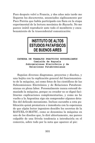 303
Poco después volví a Francia, y dos años más tarde me
llegaron los documentos, anunciados sigilosamente por
Paco Porrúa que había participado con Sara en la etapa
experimental de la lectura mecánica de Rayuela. No me
parece inútil reproducir ante todo el membrete y enca-
bezamiento de la trascendental comunicación:
Seguían diversos diagramas, proyectos y diseños, y
una hojita con la explicación general del funcionamien-
to de la máquina, así como fotos de los cientificos de las
Subcomisiones Electrónica y de Relaciones Patabrow-
nianas en plena labor. Personalmente nunca entendí de-
masiado la máquina, porque su creador no se dignó faci-
litarme explicaciones complementarias, y como no he
vuelto a la Argentina sigo sin comprender algunos deta-
lles del delicado mecanismo. Incluso sucumbo a esta pu-
blicación quizá prematura e inmodesta con la esperanza
de que algún lector ingeniero descifre los secretos de la
RAYUEL-O-MATIC, como se denomina la máquina en
uno de los diseños que, lo diré abiertamente, me parece
culpable de una frívola tendencia a introducirla en el
comercio, sobre todo por la nota que aparece al pie:
CATEDRA DE TRABAJOS PRACTICOS ROUSSELIANOS
Comisión de Rayuela
Subcomisiones Electrónica y de
Relaciones Patabrownianas
INSTITUTO DE ALTOS
ESTUDIOS PATAFISICOS
DE BUENOS AIRES
 