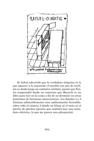 304
Se habrá advertido que la verdadera máquina es la
que aparece a la izquierda; el mueble con aire de tricli-
nio es desde luego un auténtico triclinio, puesto que Fas-
sio comprendió desde un comienzo que Rayuela es un
libro para leer en la cama a fin de no dormirse en otras
posiciones de luctuosas consecuencias. Los diseños 4 y 5
ilustran admirablemente esta ambientación favorable,
sobre todo el número 5 donde no faltan ni el mate ni el
porrón de ginebra (juraría que también hay una tosta-
dora eléctrica, lo que me parece una pituquería):
 