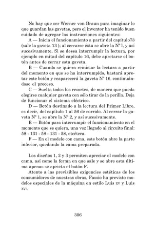 306
No hay que ser Werner von Braun para imaginar lo
que guardan las gavetas, pero el inventor ha tenido buen
cuidado de agregar las instrucciones siguientes:
A — Inicia el funcionamiento a partir del capítulo73
(sale la gaveta 73 ); al cerrarse ésta se abre la Nº l, y así
sucesivamente. Si se desea interrumpir la lectura, por
ejemplo en mitad del capítulo 16, debe apretarse el bo-
tón antes de cerrar esta gaveta.
B — Cuando se quiera reiniciar la lectura a partir
del momento en que se ha interrumpido, bastará apre-
tar este botón y reaparecerá la gaveta Nº 16, continuán-
dose el proceso.
C — Suelta todos los resortes, de manera que pueda
elegirse cualquier gaveta con sólo tirar de la perilla. Deja
de funcionar el sistema eléctrico.
D — Botón destinado a la lectura del Primer Libro,
es decir, del capítulo 1 al 56 de corrido. Al cerrar la ga-
veta Nº 1, se abre la Nº 2, y así sucesivamente.
E — Botón para interrumpir el funcionamiento en el
momento que se quiera, una vez llegado al circuito final:
58 - 131 - 58 - 131 - 58, etcétera.
F — En el modelo con cama, este botón abre la parte
inferior, quedando la cama preparada.
Los diseños 1, 2 y 3 permiten apreciar el modelo con
cama, así como la forma en que sale y se abre esta últi-
ma apenas se aprieta el botón F.
Atento a las previsibles exigencies estéticas de los
consumidores de nuestras obras, Fassio ha previsto mo-
delos especiales de la máquina en estilo Luis XV y Luis
XVI.
 