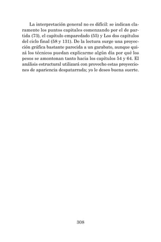 308
La interpretación general no es difícil: se indican cla-
ramente los puntos capitales comenzando por el de par-
tida (73), el capítulo emparedado (55) y Los dos capítulos
del ciclo final (58 y 131). De la lectura surge una proyec-
ción gráfica bastante parecida a un garabato, aunque qui-
zá los técnicos puedan explicarme algún día por qué los
pesos se amontonan tanto hacia los capítulos 54 y 64. El
análisis estructural utilizará con provecho estas proyeccio-
nes de apariencia despatarrada; yo le deseo buena suerte.
 