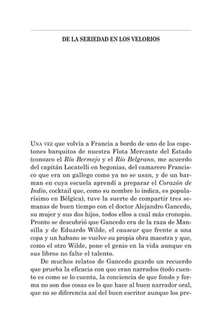 DE LA SERIEDAD EN LOS VELORIOS
UNA VEZ que volvía a Francia a bordo de uno de los cope-
tones barquitos de nuestra Flota Mercante del Estado
(conozco el Río Bermejo y el Río Belgrano, me acuerdo
del capitán Locatelli en begonias, del camarero Francis-
co que era un gallego como ya no se usan, y de un bar-
man en cuya escuela aprendí a preparar el Corazón de
Indio, cocktail que, como su nombre lo indica, es popula-
rísimo en Bélgica), tuve la suerte de compartir tres se-
manas de buen tiempo con el doctor Alejandro Gancedo,
su mujer y sus dos hijos, todos ellos a cual más cronopio.
Pronto se descubrió que Gancedo era de la raza de Man-
silla y de Eduardo Wilde, el causeur que frente a una
copa y un habano se vuelve su propia obra maestra y que,
como el otro Wilde, pone el genio en la vida aunque en
sus libros no falte el talento.
De muchos relatos de Gancedo guardo un recuerdo
que prueba la eficacia con que eran narrados (todo cuen-
to es como se lo cuenta, la conciencia de que fondo y for-
ma no son dos cosas es lo que hace al buen narrador oral,
que no se diferencia así del buen escritor aunque los pre-
 