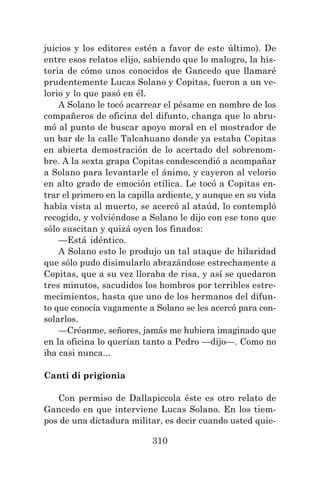 310
juicios y los editores estén a favor de este último). De
entre esos relatos elijo, sabiendo que lo malogro, la his-
toria de cómo unos conocidos de Gancedo que llamaré
prudentemente Lucas Solano y Copitas, fueron a un ve-
lorio y lo que pasó en él.
A Solano le tocó acarrear el pésame en nombre de los
compañeros de oficina del difunto, changa que lo abru-
mó al punto de buscar apoyo moral en el mostrador de
un bar de la calle Talcahuano donde ya estaba Copitas
en abierta demostración de lo acertado del sobrenom-
bre. A la sexta grapa Copitas condescendió a acompañar
a Solano para levantarle el ánimo, y cayeron al velorio
en alto grado de emoción etílica. Le tocó a Copitas en-
trar el primero en la capilla ardiente, y aunque en su vida
había vista al muerto, se acercó al ataúd, lo contempló
recogido, y volviéndose a Solano le dijo con ese tono que
sólo suscitan y quizá oyen los finados:
—Está idéntico.
A Solano esto le produjo un tal ataque de hilaridad
que sólo pudo disimularlo abrazándose estrechamente a
Copitas, que a su vez lloraba de risa, y así se quedaron
tres minutos, sacudidos los hombros por terribles estre-
mecimientos, hasta que uno de los hermanos del difun-
to que conocía vagamente a Solano se les acercó para con-
solarlos.
—Créanme, señores, jamás me hubiera imaginado que
en la oficina lo querían tanto a Pedro —dijo—. Como no
iba casi nunca...
Canti di prigionia
Con permiso de Dallapiccola éste es otro relato de
Gancedo en que interviene Lucas Solano. En los tiem-
pos de una dictadura militar, es decir cuando usted quie-
 