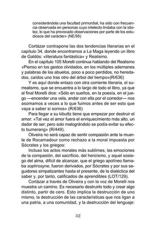 32
considerándola una facultad primordial, ha sido con frecuen-
cia observada en personas cuyo intelecto lindaba con la idio-
tez, lo que ha provocado observaciones por parte de los estu-
diosos del carácter» (NE/95)
Cortázar contrapone las dos tendencias literarias en el
capítulo 34, donde encontramos a La Maga leyendo un libro
de Galdós: «literatura fantástica» y Realismo.
En el capítulo 105 Morelli continua hablando del Realismo
«Pienso en los gestos olvidados, en los múltiples ademanes
y palabras de los abuelos, poco a poco perdidos, no hereda-
dos, caídos uno tras otro del árbol del tiempo»(R/636)
Y es aquí donde enlazo con otra corriente literaria, el su-
rrealismo, que se encuentra a lo largo de todo el libro, ya que
al final Morelli dice: «Sólo en sueños, en la poesía, en el jue-
go —encender una vela, andar con ella por el corredor— nos
asomamos a veces a lo que fuimos antes de ser esto que
vaya a saber si somos» (R/636)
Para llegar a su kibuttz tiene que empezar por destruir el
amor: «Tal vez el amor fuera el enriquecimiento más alto, un
dador de ser; pero solo malográndolo se podía evitar su efec-
to bumerang» (R/449).
Oliveira no será capaz de sentir compasión ante la muer-
te de Rocamadour como rechazo a la moral impuesta por
Sócrates y los griegos:
Incluso los actos morales más sublimes, las emociones
de la compasión, del sacrificio, del heroísmo, y aquel sosie-
go del alma, difícil de alcanzar, que el griego apolíneo llama-
ba sophrosyne, fueron derivados, por Sócrates y por sus se-
guidores simpatizantes hasta el presente, de la dialéctica del
saber y, por tanto, calificados de aprendibles (LOT/129).
Cortázar a través de Oliveira y con la voz de Morelli nos
muestra un camino. Es necesario destruirlo todo y crear algo
distinto, partir de cero. Esto implica la destrucción de uno
mismo, la destrucción de las características que nos ligan a
una patria, a una comunidad, y la destrucción del lenguaje:
 