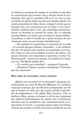 311
ra, Solano y un grupo de amigos se reunían en una obra
en construcción para tomar vino y charlar haste la ma-
drugada. Por qué se juntaban allí no lo sé, pero sí que
esa noche la policía lanzó una de esas redadas donde van
a parar pescados de todas clases, aunque lo único que se
buscaba era a los comunistas por un lado y a los nacio-
nalistas católicos por el otro, que coincidían misteriosa-
mente en desvelar al coronel de turno. En la volteada
cayeron Solano y su barra, que no tenían la menor militan-
cia política, y todo el mundo fue a parar al patio de una
comisaría para eso que llaman identificación.
—En seguida los comunistas se pusieron de un lado
—le contaba después Solano a Gancedo— y los católicos
del otro, de manera que nosotros nos quedamos en el me-
dio. Como al rato ya circulaban rumores de paliza y de
picana eléctrica, los comunistas se pusieron a cantar “La
International”. Apenas los oyeron, los católicos se larga-
ron con “Oh María madre mía”.
—¿Y ustedes qué cantaban? —preguntó Gancedo.
—¿Nosotros? Bueno, nosotros cantábamos “Percanta
que me amuraste”...
Más sobre la seriedad y otros velorios
¿Quién nos rescatará de la seriedad?, pregunto pa-
rafraseando un verso de Ricardo Molinari. La madurez
nacional, supongo, que nos llevará a comprender por fin
que el humor no tiene por qué seguir siendo el privile-
gio de anglosajones y de Adolfo Bioy Casares. Cito ex
profeso a Bioy, porque su humor es de los que empiezan
por admitir honestamente los límites de su literatura
mientras que la seriedad se cree omnímoda desde el so-
neto hasta la novela, y segundo porque logra esa liviana
eficacia que puede ir mucho más lejos (cuando la usa un
 