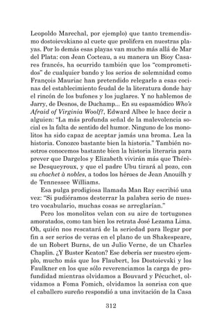 312
Leopoldo Marechal, por ejemplo) que tanto tremendis-
mo dostoievskiano al cuete que prolifera en nuestras pla-
yas. Por lo demás esas playas van mucho más allá de Mar
del Plata: con Jean Cocteau, a su manera un Bioy Casa-
res francés, ha ocurrido también que los “comprometi-
dos” de cualquier bando y los serios de solemnidad como
François Mauriac han pretendido relegarlo a esas coci-
nas del establecimiento feudal de la literatura donde hay
el rincón de los bufones y los juglares. Y no hablemos de
Jarry, de Desnos, de Duchamp... En su espasmódico Who’s
Afraid of Virginia Woolf?, Edward Albee le hace decir a
alguien: “La más profunda señal de la malevolencia so-
cial es la falta de sentido del humor. Ninguno de los mono-
litos ha sido capaz de aceptar jamás una broma. Lea la
historia. Conozco bastante bien la historia.” También no-
sotros conocemos bastante bien la historia literaria para
prever que Dargelos y Elizabeth vivirán más que Thérè-
se Desqueyroux, y que el padre Ubu tirará al pozo, con
su chochet à nobles, a todos los héroes de Jean Anouilh y
de Tennessee Williams.
Esa pulga prodigiosa llamada Man Ray escribió una
vez: “Si pudiéramos desterrar la palabra serio de nues-
tro vocabulario, muchas cosas se arreglarían.”
Pero los monolitos velan con su aire de tortugones
amoratados, como tan bien los retrata José Lezama Lima.
Oh, quién nos rescatará de la seriedad para llegar por
fin a ser serios de veras en el plano de un Shakespeare,
de un Robert Burns, de un Julio Verne, de un Charles
Chaplin. ¿Y Buster Keaton? Ese debería ser nuestro ejem-
plo, mucho más que los Flaubert, los Dostoievski y los
Faulkner en los que sólo reverenciamos la carga de pro-
fundidad mientras olvidamos a Bouvard y Pécuchet, ol-
vidamos a Foma Fomich, olvidamos la sonrisa con que
el caballero sureño respondió a una invitación de la Casa
 