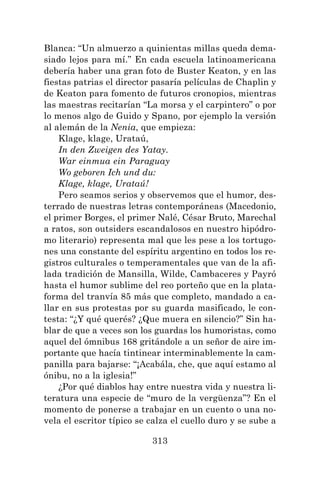 313
Blanca: “Un almuerzo a quinientas millas queda dema-
siado lejos para mí.” En cada escuela latinoamericana
debería haber una gran foto de Buster Keaton, y en las
fiestas patrias el director pasaría películas de Chaplin y
de Keaton para fomento de futuros cronopios, mientras
las maestras recitarían “La morsa y el carpintero” o por
lo menos algo de Guido y Spano, por ejemplo la versión
al alemán de la Nenia, que empieza:
Klage, klage, Urataú,
In den Zweigen des Yatay.
War einmua ein Paraguay
Wo geboren Ich und du:
Klage, klage, Urataú!
Pero seamos serios y observemos que el humor, des-
terrado de nuestras letras contemporáneas (Macedonio,
el primer Borges, el primer Nalé, César Bruto, Marechal
a ratos, son outsiders escandalosos en nuestro hipódro-
mo literario) representa mal que les pese a los tortugo-
nes una constante del espíritu argentino en todos los re-
gistros culturales o temperamentales que van de la afi-
lada tradición de Mansilla, Wilde, Cambaceres y Payró
hasta el humor sublime del reo porteño que en la plata-
forma del tranvía 85 más que completo, mandado a ca-
llar en sus protestas por su guarda masificado, le con-
testa: “¿Y qué querés? ¿Que muera en silencio?” Sin ha-
blar de que a veces son los guardas los humoristas, como
aquel del ómnibus 168 gritándole a un señor de aire im-
portante que hacía tintinear interminablemente la cam-
panilla para bajarse: “¡Acabála, che, que aquí estamo al
ónibu, no a la iglesia!”
¿Por qué diablos hay entre nuestra vida y nuestra li-
teratura una especie de “muro de la vergüenza”? En el
momento de ponerse a trabajar en un cuento o una no-
vela el escritor típico se calza el cuello duro y se sube a
 