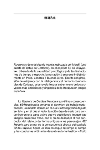RESEÑAS
REALIZACIÓN de una idea de novela, esbozada por Morelli (una
suerte de doble de Cortázar), en el capítulo 62 de «Rayue-
la». Liberada de la causalidad psicológica y de las limitacio-
nes de tiempo y espacio, la narración transcurre indistinta-
mente en París, Londres o Buenos Aires. Escrita con preci-
sión de relojero y con la inteligencia y el humor incompara-
bles de Cortázar, esta novela lleva al extremo uno de los pro-
yectos más ambiciosos y originales de la literatura en lengua
española.
La literatura de Cortázar llevada a sus últimas consecuen-
cias, 62/Modelo para armar es el summum del trabajo corta-
zariano; un modelo literario en el cual «la transgresión deja de
ser tal», y en el que el lector también deja de serlo para con-
vertirse en una parte activa que va destejiendo imagen tras
imagen, frase tras frase, con el fin de descubrir el hilo con-
ductor del relato, y dar forma y figura a los personajes. 62/
Modelo para armar es la consecuencia directa del capítulo
62 de Rayuela: hacer un libro en el que se rompa el tiempo
y las conductas ordinarias descubran lo fantástico. «Todo
 