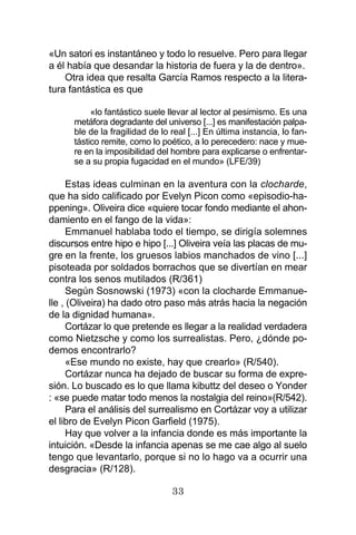 33
«Un satori es instantáneo y todo lo resuelve. Pero para llegar
a él había que desandar la historia de fuera y la de dentro».
Otra idea que resalta García Ramos respecto a la litera-
tura fantástica es que
«lo fantástico suele llevar al lector al pesimismo. Es una
metáfora degradante del universo [...] es manifestación palpa-
ble de la fragilidad de lo real [...] En última instancia, lo fan-
tástico remite, como lo poético, a lo perecedero: nace y mue-
re en la imposibilidad del hombre para explicarse o enfrentar-
se a su propia fugacidad en el mundo» (LFE/39)
Estas ideas culminan en la aventura con la clocharde,
que ha sido calificado por Evelyn Picon como «episodio-ha-
ppening». Oliveira dice «quiere tocar fondo mediante el ahon-
damiento en el fango de la vida»:
Emmanuel hablaba todo el tiempo, se dirigía solemnes
discursos entre hipo e hipo [...] Oliveira veía las placas de mu-
gre en la frente, los gruesos labios manchados de vino [...]
pisoteada por soldados borrachos que se divertían en mear
contra los senos mutilados (R/361)
Según Sosnowski (1973) «con la clocharde Emmanue-
lle , (Oliveira) ha dado otro paso más atrás hacia la negación
de la dignidad humana».
Cortázar lo que pretende es llegar a la realidad verdadera
como Nietzsche y como los surrealistas. Pero, ¿dónde po-
demos encontrarlo?
«Ese mundo no existe, hay que crearlo» (R/540).
Cortázar nunca ha dejado de buscar su forma de expre-
sión. Lo buscado es lo que llama kibuttz del deseo o Yonder
: «se puede matar todo menos la nostalgia del reino»(R/542).
Para el análisis del surrealismo en Cortázar voy a utilizar
el libro de Evelyn Picon Garfield (1975).
Hay que volver a la infancia donde es más importante la
intuición. «Desde la infancia apenas se me cae algo al suelo
tengo que levantarlo, porque si no lo hago va a ocurrir una
desgracia» (R/128).
 