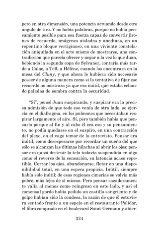 324
pero en otra dimensión, una potencia actuando desde otro
ángulo de tiro. Y no había palabras, porque no había pen-
samiento posible para esa fuerza capaz de convertir jiro-
nes de recuerdo, imágenes aisladas y anodinas, en un
repentino bloque vertiginoso, en una viviente constela-
ción aniquilada en el acto mismo de mostrarse, una con-
tradicción que parecía ofrecer y negar a la vez lo que Juan,
bebiendo la segunda copa de Sylvaner, contaría más tar-
de a Calac, a Tell, a Hélène, cuando los encontrara en la
mesa del Cluny, y que ahora le hubiera sido necesario
poseer de alguna manera como si la tentativa de fijar ese
recuerdo no mostrara ya que era inútil, que estaba echan-
do paladas de sombra contra la oscuridad.
“Sí”, pensó Juan suspirando, y suspirar era la preci-
sa admisión de que todo eso venía de otro lado, se ejer-
cía en el diafragma, en los pulmones que necesitaban res-
pirar largamente el aire. Sí, pero también había que pen-
sarlo porque al fin y al cabo él era eso y su pensamien-
to, no podía quedarse en el suspiro, en una contracción
del plexo, en el vago temor de lo entrevisto. Pensar era
inútil, como desesperarse por recordar un sueño del que
sólo se alcanzan las últimas hilachas al abrir los ojos; pen-
sar era quizá destruir la tela todavía suspendida en algo
como el reverso de la sensación, su latencia acaso repe-
tible. Cerrar los ojos, abandonarse, flotar en una dispo-
nibilidad total, en una espera propicia. Inútil, siempre
había sido inútil; de esas regiones cimerias se volvía más
pobre, más lejos de sí mismo. Pero pensar cazadoramen-
te valía al menos como reingreso en este lado, y así el
comensal gordo había pedido un castillo sangriento y de
golpe habían sido la condesa, la razón de que él estuvie-
ra sentado frente a un espejo en el restaurante Polidor,
el libro comprado en el boulevard Saint-Germain y abier-
 
