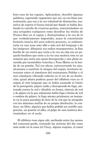 326
beto ruso de los espejos. Aplicándose, descifró algunas
palabras, esperando vagamente que así, en esa falsa con-
centración, que era a la vez voluntad de distracción, ten-
tativa de repetir el hueco inicial por donde se había des-
lizado la estrella de evasivas puntas, concentrándose en
una estupidez cualquiera como descifrar los títulos de
France-Soir en el espejo y distrayéndose a la vez de lo
que verdaderamente importaba, acaso la constelación
brotaría intacta del aura todavía presente, se sedimen-
taría en una zona más allá o más acá del lenguaje o de
las imágenes, dibujaría sus radios transparentes, la fina
huella de un rostro que sería a la vez un clip con un pe-
queño basilisco que sería a la vez una muñeca rota en un
armario que sería una queja desesperada y una plaza re-
corrida por incontables tranvías y Frau Marta en la bor-
da de un pontón. Tal vez ahora, entrecerrando los ojos,
alcanzara a sustituir la imagen del espejo, territorio in-
tercesor entre el simulacro del restaurante Polidor y el
otro simulacro vibrando todavía en el eco de su disolu-
ción; quizá ahora pudiera pasar del alfabeto ruso en el
espejo al otro lenguaje que se había asomado al límite
de la percepción, pájaro caído y desesperado de fuga, ale-
teando contra la red y dándole su forma, síntesis de red
y de pájaro en la que solamente había fuga o forma de red
o sombra de pájaro, la fuga misma prisionera un instan-
te en la pura paradoja de huir de la red que la atrapaba
con las mínimas mallas de su propia disolución: la con-
desa, un libro, alguien que había pedido un castillo san-
griento, un pontón al alba, el golpe de una muñeca des-
trozándose en el suelo.
El alfabeto ruso sigue ahí, oscilando entre las manos
del comensal gordo, contando las noticias del día como
más tarde en la zona (el Cluny, alguna esquina, el canal
 