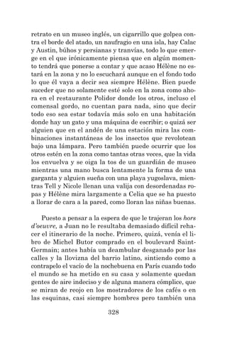 328
retrato en un museo inglés, un cigarrillo que golpea con-
tra el borde del atado, un naufragio en una isla, hay Calac
y Austin, búhos y persianas y tranvías, todo lo que emer-
ge en el que irónicamente piensa que en algún momen-
to tendrá que ponerse a contar y que acaso Hélène no es-
tará en la zona y no lo escuchará aunque en el fondo todo
lo que él vaya a decir sea siempre Hélène. Bien puede
suceder que no solamente esté solo en la zona como aho-
ra en el restaurante Polidor donde los otros, incluso el
comensal gordo, no cuentan para nada, sino que decir
todo eso sea estar todavía más solo en una habitación
donde hay un gato y una máquina de escribir; o quizá ser
alguien que en el andén de una estación mira las com-
binaciones instantáneas de los insectos que revolotean
bajo una lámpara. Pero también puede ocurrir que los
otros estén en la zona como tantas otras veces, que la vida
los envuelva y se oiga la tos de un guardián de museo
mientras una mano busca lentamente la forma de una
garganta y alguien sueña con una playa yugoslava, mien-
tras Tell y Nicole llenan una valija con desordenadas ro-
pas y Hélène mira largamente a Celia que se ha puesto
a llorar de cara a la pared, como lloran las niñas buenas.
Puesto a pensar a la espera de que le trajeran los hors
d’oeuvre, a Juan no le resultaba demasiado difícil reha-
cer el itinerario de la noche. Primero, quizá, venía el li-
bro de Michel Butor comprado en el boulevard Saint-
Germain; antes había un deambular desganado por las
calles y la llovizna del barrio latino, sintiendo como a
contrapelo el vacío de la nochebuena en París cuando todo
el mundo se ha metido en su casa y solamente quedan
gentes de aire indeciso y de alguna manera cómplice, que
se miran de reojo en los mostradores de los cafés o en
las esquinas, casi siempre hombres pero también una
 