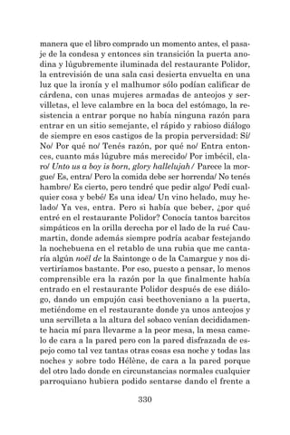 330
manera que el libro comprado un momento antes, el pasa-
je de la condesa y entonces sin transición la puerta ano-
dina y lúgubremente iluminada del restaurante Polidor,
la entrevisión de una sala casi desierta envuelta en una
luz que la ironía y el malhumor sólo podían calificar de
cárdena, con unas mujeres armadas de anteojos y ser-
villetas, el leve calambre en la boca del estómago, la re-
sistencia a entrar porque no había ninguna razón para
entrar en un sitio semejante, el rápido y rabioso diálogo
de siempre en esos castigos de la propia perversidad: Sí/
No/ Por qué no/ Tenés razón, por qué no/ Entra enton-
ces, cuanto más lúgubre más merecido/ Por imbécil, cla-
ro/ Unto us a boy is born, glory hallelujah/ Parece la mor-
gue/ Es, entra/ Pero la comida debe ser horrenda/ No tenés
hambre/ Es cierto, pero tendré que pedir algo/ Pedí cual-
quier cosa y bebé/ Es una idea/ Un vino helado, muy he-
lado/ Ya ves, entra. Pero si había que beber, ¿por qué
entré en el restaurante Polidor? Conocía tantos barcitos
simpáticos en la orilla derecha por el lado de la rué Cau-
martin, donde además siempre podría acabar festejando
la nochebuena en el retablo de una rubia que me canta-
ría algún noël de la Saintonge o de la Camargue y nos di-
vertiríamos bastante. Por eso, puesto a pensar, lo menos
comprensible era la razón por la que finalmente había
entrado en el restaurante Polidor después de ese diálo-
go, dando un empujón casi beethoveniano a la puerta,
metiéndome en el restaurante donde ya unos anteojos y
una servilleta a la altura del sobaco venían decididamen-
te hacia mí para llevarme a la peor mesa, la mesa came-
lo de cara a la pared pero con la pared disfrazada de es-
pejo como tal vez tantas otras cosas esa noche y todas las
noches y sobre todo Hélène, de cara a la pared porque
del otro lado donde en circunstancias normales cualquier
parroquiano hubiera podido sentarse dando el frente a
 