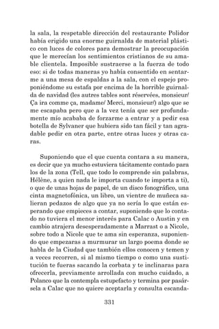 331
la sala, la respetable dirección del restaurante Polidor
había erigido una enorme guirnalda de material plásti-
co con luces de colores para demostrar la preocupación
que le merecían los sentimientos cristianos de su ama-
ble clientela. Imposible sustraerse a la fuerza de todo
eso: si de todas maneras yo había consentido en sentar-
me a una mesa de espaldas a la sala, con el espejo pro-
poniéndome su estafa por encima de la horrible guirnal-
da de navidad (les autres tables sont réservées, monsieur/
Ça ira comme ça, madame/ Merci, monsieur/) algo que se
me escapaba pero que a la vez tenía que ser profunda-
mente mío acababa de forzarme a entrar y a pedir esa
botella de Sylvaner que hubiera sido tan fácil y tan agra-
dable pedir en otra parte, entre otras luces y otras ca-
ras.
Suponiendo que el que cuenta contara a su manera,
es decir que ya mucho estuviera tácitamente contado para
los de la zona (Tell, que todo lo comprende sin palabras,
Hélène, a quien nada le importa cuando te importa a ti),
o que de unas hojas de papel, de un disco fonográfico, una
cinta magnetofónica, un libro, un vientre de muñeca sa-
lieran pedazos de algo que ya no sería lo que están es-
perando que empieces a contar, suponiendo que lo conta-
do no tuviera el menor interés para Calac o Austin y en
cambio atrajera desesperadamente a Marrast o a Nicole,
sobre todo a Nicole que te ama sin esperanza, suponien-
do que empezaras a murmurar un largo poema donde se
habla de la Ciudad que también ellos conocen y temen y
a veces recorren, si al mismo tiempo o como una susti-
tución te fueras sacando la corbata y te inclinaras para
ofrecerla, previamente arrollada con mucho cuidado, a
Polanco que la contempla estupefacto y termina por pasár-
sela a Calac que no quiere aceptarla y consulta escanda-
 