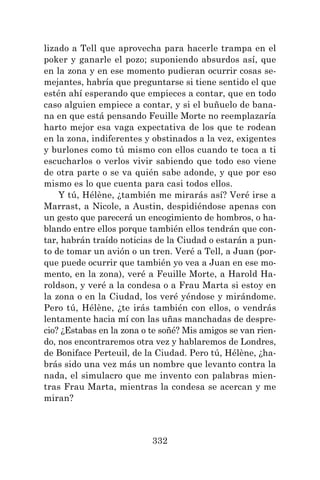 332
lizado a Tell que aprovecha para hacerle trampa en el
poker y ganarle el pozo; suponiendo absurdos así, que
en la zona y en ese momento pudieran ocurrir cosas se-
mejantes, habría que preguntarse si tiene sentido el que
estén ahí esperando que empieces a contar, que en todo
caso alguien empiece a contar, y si el buñuelo de bana-
na en que está pensando Feuille Morte no reemplazaría
harto mejor esa vaga expectativa de los que te rodean
en la zona, indiferentes y obstinados a la vez, exigentes
y burlones como tú mismo con ellos cuando te toca a ti
escucharlos o verlos vivir sabiendo que todo eso viene
de otra parte o se va quién sabe adonde, y que por eso
mismo es lo que cuenta para casi todos ellos.
Y tú, Hélène, ¿también me mirarás así? Veré irse a
Marrast, a Nicole, a Austin, despidiéndose apenas con
un gesto que parecerá un encogimiento de hombros, o ha-
blando entre ellos porque también ellos tendrán que con-
tar, habrán traído noticias de la Ciudad o estarán a pun-
to de tomar un avión o un tren. Veré a Tell, a Juan (por-
que puede ocurrir que también yo vea a Juan en ese mo-
mento, en la zona), veré a Feuille Morte, a Harold Ha-
roldson, y veré a la condesa o a Frau Marta si estoy en
la zona o en la Ciudad, los veré yéndose y mirándome.
Pero tú, Hélène, ¿te irás también con ellos, o vendrás
lentamente hacia mí con las uñas manchadas de despre-
cio? ¿Estabas en la zona o te soñé? Mis amigos se van rien-
do, nos encontraremos otra vez y hablaremos de Londres,
de Boniface Perteuil, de la Ciudad. Pero tú, Hélène, ¿ha-
brás sido una vez más un nombre que levanto contra la
nada, el simulacro que me invento con palabras mien-
tras Frau Marta, mientras la condesa se acercan y me
miran?
 