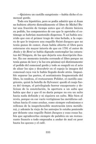333
—Quisiera un castillo sangriento —había dicho el co-
mensal gordo.
Todo era hipotético, pero se podía admitir que si Juan
no hubiera abierto distraídamente el libro de Michel Bu-
tor una fracción de tiempo antes que el cliente hiciera
su pedido, los componentes de eso que le apretaba el es-
tómago se habrían mantenido dispersos. Y así había ocu-
rrido que con el primer trago de vino helado, a la espe-
ra de que le trajesen una coquille Saint-Jacques que no
tenía ganas de comer, Juan había abierto el libro para
enterarse sin mayor interés de que en 1791 el autor de
Atala y de René se había dignado contemplar las catara-
tas del Niágara, de las que dejaría una descripción ilus-
tre. En ese momento (estaba cerrando el libro porque no
tenía ganas de leer y la luz era pésima) oyó distintamente
el pedido del comensal gordo y todo se coaguló en el acto
de alzar los ojos y descubrir en el espejo la imagen del
comensal cuya voz le había llegado desde atrás. Imposi-
ble separar las partes, el sentimiento fragmentado del
libro, la condesa, el restaurante Polidor, el castillo san-
griento, quizá la botella de Sylvaner: quedó el cuajo fue-
ra del tiempo, el privilegiado horror exasperante y de-
licioso de la constelación, la apertura a un salto que
había que dar y que él no daría porque no era un salto
hacia nada definido y ni siquiera un salto. Más bien al
revés, porque en ese vacío vertiginoso las metáforas sal-
taban hacia él como arañas, como siempre eufemismos o
rellenos de la inaprehensible mostración (otra metáfo-
ra), y además la vieja de los anteojos le estaba poniendo
por delante una coquille Saint-Jacques y esas cosas ha-
bía que agradecerlas siempre de palabra en un restau-
rante francés o todo empezaba a andar de mal en peor
hasta los quesos y el café.
 