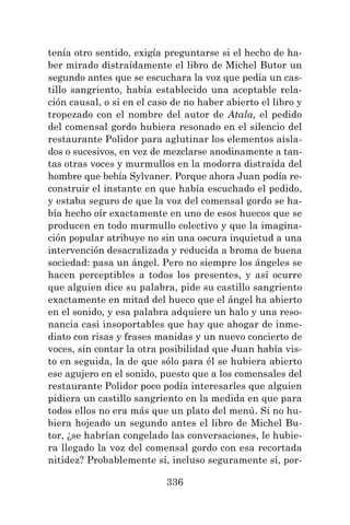 336
tenía otro sentido, exigía preguntarse si el hecho de ha-
ber mirado distraídamente el libro de Michel Butor un
segundo antes que se escuchara la voz que pedía un cas-
tillo sangriento, había establecido una aceptable rela-
ción causal, o si en el caso de no haber abierto el libro y
tropezado con el nombre del autor de Atala, el pedido
del comensal gordo hubiera resonado en el silencio del
restaurante Polidor para aglutinar los elementos aisla-
dos o sucesivos, en vez de mezclarse anodinamente a tan-
tas otras voces y murmullos en la modorra distraída del
hombre que bebía Sylvaner. Porque ahora Juan podía re-
construir el instante en que había escuchado el pedido,
y estaba seguro de que la voz del comensal gordo se ha-
bía hecho oír exactamente en uno de esos huecos que se
producen en todo murmullo colectivo y que la imagina-
ción popular atribuye no sin una oscura inquietud a una
intervención desacralizada y reducida a broma de buena
sociedad: pasa un ángel. Pero no siempre los ángeles se
hacen perceptibles a todos los presentes, y así ocurre
que alguien dice su palabra, pide su castillo sangriento
exactamente en mitad del hueco que el ángel ha abierto
en el sonido, y esa palabra adquiere un halo y una reso-
nancia casi insoportables que hay que ahogar de inme-
diato con risas y frases manidas y un nuevo concierto de
voces, sin contar la otra posibilidad que Juan había vis-
to en seguida, la de que sólo para él se hubiera abierto
ese agujero en el sonido, puesto que a los comensales del
restaurante Polidor poco podía interesarles que alguien
pidiera un castillo sangriento en la medida en que para
todos ellos no era más que un plato del menú. Si no hu-
biera hojeado un segundo antes el libro de Michel Bu-
tor, ¿se habrían congelado las conversaciones, le hubie-
ra llegado la voz del comensal gordo con esa recortada
nitidez? Probablemente sí, incluso seguramente sí, por-
 