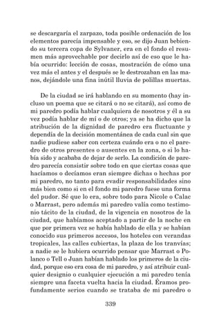 339
se descargaría el zarpazo, toda posible ordenación de los
elementos parecía impensable y eso, se dijo Juan bebien-
do su tercera copa de Sylvaner, era en el fondo el resu-
men más aprovechable por decirlo así de eso que le ha-
bía ocurrido: lección de cosas, mostración de cómo una
vez más el antes y el después se le destrozaban en las ma-
nos, dejándole una fina inútil lluvia de polillas muertas.
De la ciudad se irá hablando en su momento (hay in-
cluso un poema que se citará o no se citará), así como de
mi paredro podía hablar cualquiera de nosotros y él a su
vez podía hablar de mí o de otros; ya se ha dicho que la
atribución de la dignidad de paredro era fluctuante y
dependía de la decisión momentánea de cada cual sin que
nadie pudiese saber con certeza cuándo era o no el pare-
dro de otros presentes o ausentes en la zona, o si lo ha-
bía sido y acababa de dejar de serlo. La condición de pare-
dro parecía consistir sobre todo en que ciertas cosas que
hacíamos o decíamos eran siempre dichas o hechas por
mi paredro, no tanto para evadir responsabilidades sino
más bien como si en el fondo mi paredro fuese una forma
del pudor. Sé que lo era, sobre todo para Nicole o Calac
o Marrast, pero además mi paredro valía como testimo-
nio tácito de la ciudad, de la vigencia en nosotros de la
ciudad, que habíamos aceptado a partir de la noche en
que por primera vez se había hablado de ella y se habían
conocido sus primeros accesos, los hoteles con verandas
tropicales, las calles cubiertas, la plaza de los tranvías;
a nadie se le hubiera ocurrido pensar que Marrast o Po-
lanco o Tell o Juan habían hablado los primeros de la ciu-
dad, porque eso era cosa de mi paredro, y así atribuir cual-
quier designio o cualquier ejecución a mi paredro tenía
siempre una faceta vuelta hacia la ciudad. Éramos pro-
fundamente serios cuando se trataba de mi paredro o
 