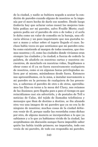 340
de la ciudad, y nadie se hubiera negado a acatar la con-
dición de paredro cuando alguno de nosotros se la impo-
nía por el mero hecho de darle ese nombre. Desde luego
(todavía hay que aclarar estas cosas) las mujeres tam-
bién podían ser mi paredro, salvo Feuille Morte; cual-
quiera podía ser el paredro de otro o de todos y el serlo
le daba como un valor de comodín en la baraja, una efi-
cacia ubicua y un poco inquietante que nos gustaba te-
ner a mano y echar sobre el tapete llegado el caso. In-
cluso había veces en que sentíamos que mi paredro esta-
ba como existiendo al margen de todos nosotros, que éra-
mos nosotros y él, como las ciudades donde vivíamos eran
siempre las ciudades y la ciudad; a fuerza de cederle la
palabra, de aludirlo en nuestras cartas y nuestros en-
cuentros, de mezclarlo en nuestras vidas, llegábamos a
obrar como si él ya no fuera sucesivamente cualquiera
de nosotros, como si en algunas horas privilegiadas sa-
liera por sí mismo, mirándonos desde fuera. Entonces
nos apresurábamos, en la zona, a instalar nuevamente a
mi paredro en la persona de cualquiera de los presen-
tes, a sabernos el paredro de otro o de otros, apretába-
mos las filas en torno a la mesa del Cluny, nos reíamos
de las ilusiones; pero llegaba poco a poco el tiempo en que
reincidíamos casi sin advertirlo, y de postales de Tell o
noticias de Calac, del tejido de llamados telefónicos y
mensajes que iban de destino a destino, se iba alzando
otra vez una imagen de mi paredro que ya no era la de
ninguno de nosotros; muchas cosas de la ciudad debie-
ron venir de él, porque nadie las recordaba como dichas
por otro, de alguna manera se incorporaban a lo que ya
sabíamos y a lo que ya habíamos vivido de la ciudad, las
aceptábamos sin discusión aunque fuera imposible saber
quién las había traído primero; no importaba, todo eso
venía de mi paredro, de todo eso respondía mi paredro.
 
