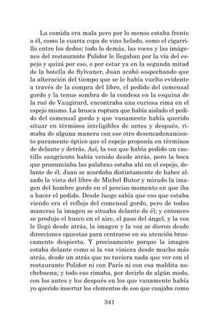 341
La comida era mala pero por lo menos estaba frente
a él, como la cuarta copa de vino helado, como el cigarri-
llo entre los dedos; todo lo demás, las voces y las imáge-
nes del restaurante Polidor le llegaban por la vía del es-
pejo y quizá por eso, o por estar ya en la segunda mitad
de la botella de Sylvaner, Juan acabó sospechando que
la alteración del tiempo que se le había vuelto evidente
a través de la compra del libro, el pedido del comensal
gordo y la tenue sombra de la condesa en la esquina de
la rué de Vaugirard, encontraba una curiosa rima en el
espejo mismo. La brusca ruptura que había aislado el pedi-
do del comensal gordo y que vanamente había querido
situar en términos inteligibles de antes y después, ri-
maba de alguna manera con ese otro desencadenamien-
to puramente óptico que el espejo proponía en términos
de delante y detrás. Así, la voz que había pedido un cas-
tillo sangriento había venido desde atrás, pero la boca
que pronunciaba las palabras estaba ahí en el espejo, de-
lante de él. Juan se acordaba distintamente de haber al-
zado la vista del libro de Michel Butor y mirado la ima-
gen del hombre gordo en el preciso momento en que iba
a hacer el pedido. Desde luego sabía que eso que estaba
viendo era el reflejo del comensal gordo, pero de todas
maneras la imagen se situaba delante de él; y entonces
se produjo el hueco en el aire, el paso del ángel, y la voz
le llegó desde atrás, la imagen y la voz se dieron desde
direcciones opuestas para centrarse en su atención brus-
camente despierta. Y precisamente porque la imagen
estaba delante como si la voz viniera desde mucho más
atrás, desde un atrás que no tuviera nada que ver con el
restaurante Polidor ni con París ni con esa maldita no-
chebuena; y todo eso rimaba, por decirlo de algún modo,
con los antes y los después en los que vanamente había
yo querido insertar los elementos de eso que cuajaba como
 