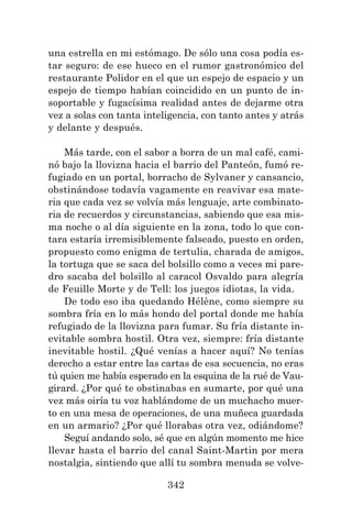342
una estrella en mi estómago. De sólo una cosa podía es-
tar seguro: de ese hueco en el rumor gastronómico del
restaurante Polidor en el que un espejo de espacio y un
espejo de tiempo habían coincidido en un punto de in-
soportable y fugacísima realidad antes de dejarme otra
vez a solas con tanta inteligencia, con tanto antes y atrás
y delante y después.
Más tarde, con el sabor a borra de un mal café, cami-
nó bajo la llovizna hacia el barrio del Panteón, fumó re-
fugiado en un portal, borracho de Sylvaner y cansancio,
obstinándose todavía vagamente en reavivar esa mate-
ria que cada vez se volvía más lenguaje, arte combinato-
ria de recuerdos y circunstancias, sabiendo que esa mis-
ma noche o al día siguiente en la zona, todo lo que con-
tara estaría irremisiblemente falseado, puesto en orden,
propuesto como enigma de tertulia, charada de amigos,
la tortuga que se saca del bolsillo como a veces mi pare-
dro sacaba del bolsillo al caracol Osvaldo para alegría
de Feuille Morte y de Tell: los juegos idiotas, la vida.
De todo eso iba quedando Hélène, como siempre su
sombra fría en lo más hondo del portal donde me había
refugiado de la llovizna para fumar. Su fría distante in-
evitable sombra hostil. Otra vez, siempre: fría distante
inevitable hostil. ¿Qué venías a hacer aquí? No tenías
derecho a estar entre las cartas de esa secuencia, no eras
tú quien me había esperado en la esquina de la rué de Vau-
girard. ¿Por qué te obstinabas en sumarte, por qué una
vez más oiría tu voz hablándome de un muchacho muer-
to en una mesa de operaciones, de una muñeca guardada
en un armario? ¿Por qué llorabas otra vez, odiándome?
Seguí andando solo, sé que en algún momento me hice
llevar hasta el barrio del canal Saint-Martin por mera
nostalgia, sintiendo que allí tu sombra menuda se volve-
 