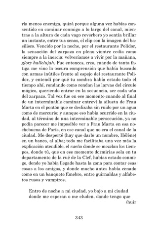 343
ría menos enemiga, quizá porque alguna vez habías con-
sentido en caminar conmigo a lo largo del canal, mien-
tras a la altura de cada vago reverbero yo sentía brillar
un instante, entre tus senos, el clip con la imagen del ba-
silisco. Vencido por la noche, por el restaurante Polidor,
la sensación del zarpazo en pleno vientre cedía como
siempre a la inercia: volveríamos a vivir por la mañana,
glory hallelujah. Fue entonces, creo, cuando de tanta fa-
tiga me vino la oscura comprensión que había buscado
con armas inútiles frente al espejo del restaurante Poli-
dor, y entendí por qué tu sombra había estado todo el
tiempo ahí, rondando como rondan las larvas del círculo
mágico, queriendo entrar en la secuencia, ser cada uña
del zarpazo. Tal vez fue en ese momento cuando al final
de un interminable caminar entreví la silueta de Frau
Marta en el pontón que se deslizaba sin ruido por un agua
como de mercurio; y aunque eso había ocurrido en la ciu-
dad, al término de una interminable persecución, ya no
podía parecer me imposible ver a Frau Marta en esa no-
chebuena de París, en ese canal que no era el canal de la
ciudad. Me desperté (hay que darle un nombre, Hélène)
en un banco, al alba; todo me facilitaba una vez más la
explicación atendible, el sueño donde se mezclan los tiem-
pos, donde tú, que en ese momento dormirías sola en tu
departamento de la rué de la Clef, habías estado conmi-
go, donde yo había llegado hasta la zona para contar esas
cosas a los amigos, y donde mucho antes había cenado
como en un banquete fúnebre, entre guirnaldas y alfabe-
tos rusos y vampiros.
Entro de noche a mi ciudad, yo bajo a mi ciudad
donde me esperan o me eluden, donde tengo que
/huir
 