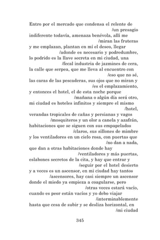 345
Entro por el mercado que condensa el relente de
/un presagio
indiferente todavía, amenaza benévola, allí me
/miran las fruteras
y me emplazan, plantan en mí el deseo, llegar
/adonde es necesario y podredumbre,
lo podrido es la llave secreta en mi ciudad, una
/fecal industria de jazmines de cera,
la calle que serpea, que me lleva al encuentro con
/eso que no sé,
las caras de las pescaderas, sus ojos que no miran y
/es el emplazamiento,
y entonces el hotel, el de esta noche porque
/mañana o algún día será otro,
mi ciudad es hoteles infinitos y siempre el mismo
/hotel,
verandas tropicales de cañas y persianas y vagos
/mosquiteros y un olor a canela y azafrán,
habitaciones que se siguen con sus empapelados
/claros, sus sillones de mimbre
y los ventiladores en un cielo rosa, con puertas que
/no dan a nada,
que dan a otras habitaciones donde hay
/ventiladores y más puertas,
eslabones secretos de la cita, y hay que entrar y
/seguir por el hotel desierto
y a veces es un ascensor, en mi ciudad hay tantos
/ascensores, hay casi siempre un ascensor
donde el miedo ya empieza a coagularse, pero
/otras veces estará vacío,
cuando es peor están vacíos y yo debo viajar
/interminablemente
hasta que cesa de subir y se desliza horizontal, en
/mi ciudad
 