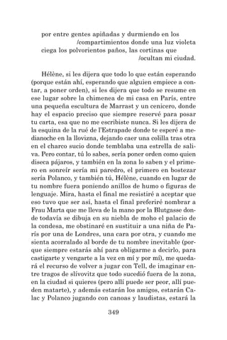 349
por entre gentes apiñadas y durmiendo en los
/compartimientos donde una luz violeta
ciega los polvorientos paños, las cortinas que
/ocultan mi ciudad.
Hélène, si les dijera que todo lo que están esperando
(porque están ahí, esperando que alguien empiece a con-
tar, a poner orden), si les dijera que todo se resume en
ese lugar sobre la chimenea de mi casa en París, entre
una pequeña escultura de Marrast y un cenicero, donde
hay el espacio preciso que siempre reservé para posar
tu carta, esa que no me escribiste nunca. Si les dijera de
la esquina de la rué de l’Estrapade donde te esperé a me-
dianoche en la llovizna, dejando caer una colilla tras otra
en el charco sucio donde temblaba una estrella de sali-
va. Pero contar, tú lo sabes, sería poner orden como quien
diseca pájaros, y también en la zona lo saben y el prime-
ro en sonreír sería mi paredro, el primero en bostezar
sería Polanco, y también tú, Hélène, cuando en lugar de
tu nombre fuera poniendo anillos de humo o figuras de
lenguaje. Mira, hasta el final me resistiré a aceptar que
eso tuvo que ser así, hasta el final preferiré nombrar a
Frau Marta que me lleva de la mano por la Blutgasse don-
de todavía se dibuja en su niebla de moho el palacio de
la condesa, me obstinaré en sustituir a una niña de Pa-
rís por una de Londres, una cara por otra, y cuando me
sienta acorralado al borde de tu nombre inevitable (por-
que siempre estarás ahí para obligarme a decirlo, para
castigarte y vengarte a la vez en mí y por mí), me queda-
rá el recurso de volver a jugar con Tell, de imaginar en-
tre tragos de slívovitz que todo sucedió fuera de la zona,
en la ciudad si quieres (pero allí puede ser peor, allí pue-
den matarte), y además estarán los amigos, estarán Ca-
lac y Polanco jugando con canoas y laudistas, estará la
 