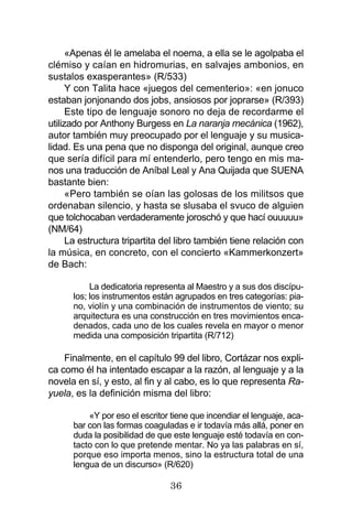 36
«Apenas él le amelaba el noema, a ella se le agolpaba el
clémiso y caían en hidromurias, en salvajes ambonios, en
sustalos exasperantes» (R/533)
Y con Talita hace «juegos del cementerio»: «en jonuco
estaban jonjonando dos jobs, ansiosos por joprarse» (R/393)
Este tipo de lenguaje sonoro no deja de recordarme el
utilizado por Anthony Burgess en La naranja mecánica (1962),
autor también muy preocupado por el lenguaje y su musica-
lidad. Es una pena que no disponga del original, aunque creo
que sería difícil para mí entenderlo, pero tengo en mis ma-
nos una traducción de Aníbal Leal y Ana Quijada que SUENA
bastante bien:
«Pero también se oían las golosas de los militsos que
ordenaban silencio, y hasta se slusaba el svuco de alguien
que tolchocaban verdaderamente joroschó y que hací ouuuuu»
(NM/64)
La estructura tripartita del libro también tiene relación con
la música, en concreto, con el concierto «Kammerkonzert»
de Bach:
La dedicatoria representa al Maestro y a sus dos discípu-
los; los instrumentos están agrupados en tres categorías: pia-
no, violín y una combinación de instrumentos de viento; su
arquitectura es una construcción en tres movimientos enca-
denados, cada uno de los cuales revela en mayor o menor
medida una composición tripartita (R/712)
Finalmente, en el capítulo 99 del libro, Cortázar nos expli-
ca como él ha intentado escapar a la razón, al lenguaje y a la
novela en sí, y esto, al fin y al cabo, es lo que representa Ra-
yuela, es la definición misma del libro:
«Y por eso el escritor tiene que incendiar el lenguaje, aca-
bar con las formas coaguladas e ir todavía más allá, poner en
duda la posibilidad de que este lenguaje esté todavía en con-
tacto con lo que pretende mentar. No ya las palabras en sí,
porque eso importa menos, sino la estructura total de una
lengua de un discurso» (R/620)
 
