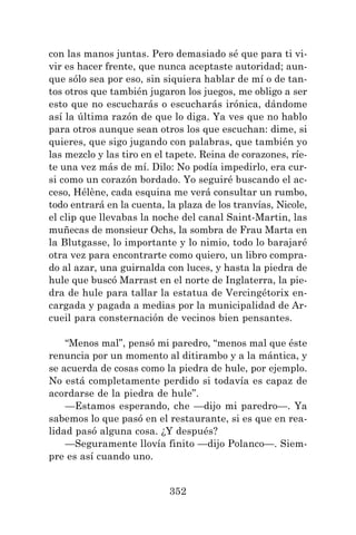 352
con las manos juntas. Pero demasiado sé que para ti vi-
vir es hacer frente, que nunca aceptaste autoridad; aun-
que sólo sea por eso, sin siquiera hablar de mí o de tan-
tos otros que también jugaron los juegos, me obligo a ser
esto que no escucharás o escucharás irónica, dándome
así la última razón de que lo diga. Ya ves que no hablo
para otros aunque sean otros los que escuchan: dime, si
quieres, que sigo jugando con palabras, que también yo
las mezclo y las tiro en el tapete. Reina de corazones, ríe-
te una vez más de mí. Dilo: No podía impedirlo, era cur-
si como un corazón bordado. Yo seguiré buscando el ac-
ceso, Hélène, cada esquina me verá consultar un rumbo,
todo entrará en la cuenta, la plaza de los tranvías, Nicole,
el clip que llevabas la noche del canal Saint-Martin, las
muñecas de monsieur Ochs, la sombra de Frau Marta en
la Blutgasse, lo importante y lo nimio, todo lo barajaré
otra vez para encontrarte como quiero, un libro compra-
do al azar, una guirnalda con luces, y hasta la piedra de
hule que buscó Marrast en el norte de Inglaterra, la pie-
dra de hule para tallar la estatua de Vercingétorix en-
cargada y pagada a medias por la municipalidad de Ar-
cueil para consternación de vecinos bien pensantes.
“Menos mal”, pensó mi paredro, “menos mal que éste
renuncia por un momento al ditirambo y a la mántica, y
se acuerda de cosas como la piedra de hule, por ejemplo.
No está completamente perdido si todavía es capaz de
acordarse de la piedra de hule”.
—Estamos esperando, che —dijo mi paredro—. Ya
sabemos lo que pasó en el restaurante, si es que en rea-
lidad pasó alguna cosa. ¿Y después?
—Seguramente llovía finito —dijo Polanco—. Siem-
pre es así cuando uno.
 