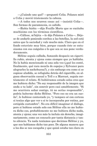 353
—¿Cuándo uno qué? —preguntó Celia. Polanco miró
a Celia y movió tristemente la cabeza.
—A todos nos ocurren cosas así —insistió Celia—.
Son formas de paramnesia, es sabido.
—Bisbis bisbis —dijo Feuille Morte que se excitaba
muchísimo con los términos científicos.
—Cállese, m’hijita —le dijo Polanco a Celia—. Déje-
se de andarle poniendo corchos a las botellas, la sed está
antes que la saciedad y vale mucho más. Claro que en el
fondo estuviste muy bien, porque cuando éste se entu-
siasma con sus coágulos o lo que sea se nos pone verda-
deramente.
Hélène seguía callada, fumando despacio un cigarri-
llo rubio, atenta y ajena como siempre que yo hablaba.
No la había mencionado ni una sola vez (¿qué les conté,
finalmente, qué rara mezcla de espejos y Sylvaner para
alegrarles la nochebuena?), y sin embargo era como si se
supiese aludida, se refugiaba detrás del cigarrillo, en al-
guna observación casual a Tell o a Marrast, seguía cor-
tésmente el relato. Si hubiéramos estado solos creo que
me hubiera dicho: “No soy responsable de la imagen que
anda a tu lado”, sin sonreír pero casi amablemente. “Si
me ocurriera soñar contigo, tú no serías responsable”,
podría haberme dicho Hélène. “Pero eso no era un sue-
ño”, le hubiese contestado yo, “y tampoco sé con certeza
si tenías algo que ver o si te incorporaba por rutina, por
estúpida costumbre”. No era difícil imaginar el diálogo,
pero si hubiese estado solo con Hélène ella no me hubie-
ra dicho eso, probablemente no me hubiera dicho nada,
atenta y ajena; una vez más la incluía sin derecho, imagi-
nariamente, como un consuelo por tanta distancia y tan-
to silencio. Ya nada teníamos que decirnos Hélène y yo,
que nos habíamos dicho tan poco. De alguna manera que
a los dos se nos escapaba y que quizá estaba tan clara en
 