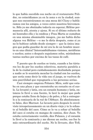 354
lo que había sucedido esa noche en el restaurante Poli-
dor, no coincidíamos ya en la zona o en la ciudad, aun-
que nos encontráramos en una mesa del Cluny y hablá-
ramos con los amigos, a veces entre nosotros brevemen-
te. Sólo yo me obstinaba todavía en esperar; Hélène per-
manecía allí, atenta y ajena. Si en el último reducto de
mi honradez ella y la condesa y Frau Marta se sumaban
en una misma abominable imagen, ¿no me había dicho
alguna vez Hélène —o me lo diría después, como si yo
no lo hubiese sabido desde siempre— que la única ima-
gen que podía guardar de mí era la de un hombre muer-
to en una clínica? Intercambiábamos visiones, metáforas
o sueños; antes o después seguíamos solos, mirándonos
tantas noches por encima de las tazas de café.
Y puesto que de sueños se trata, cuando a los tárta-
ros les da por los sueños colectivos, materia paralela a
la de la ciudad pero cuidadosamente deslindada porque
a nadie se le ocurriría mezclar la ciudad con los sueños,
que sería como decir la vida con el juego, se vuelven de
una puerilidad que repugnaría a las personas serias.
Casi siempre empieza Polanco: Mira, soñé que esta-
ba en una plaza y que encontraba un corazón en el sue-
lo. Lo levanté y latía, era un corazón humano y latía, en-
tonces lo llevé a una fuente, lo lavé lo mejor que pude
porque estaba lleno de hojas y de polvo, y fui a entregar-
lo a la comisaría de la rué de l’Abbaye. Es absolutamen-
te falso, dice Marrast. Lo lavaste pero después lo envol-
viste irrespetuosamente en un diario viejo y te lo echas-
te al bolsillo del saco. Cómo se lo va a echar al bolsillo
del saco si estaba en mangas de camisa, dice Juan. Yo
estaba correctamente vestido, dice Polanco, y el corazón
lo llevé a la comisaría y me dieron un recibo, eso fue lo
más extraordinario del sueño. No lo llevaste, dice Tell,
 