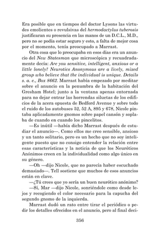 356
Era posible que en tiempos del doctor Lysons las virtu-
des emolientes o revulsivas del hermodactylus tuberosis
justificaran su presencia en las manos de un D.C.L., M.D.,
pero no se podía estar seguro y esto, a falta de mejor cosa
por el momento, tenía preocupado a Marrast.
Otra cosa que lo preocupaba en esos días era un anun-
cio del New Statesman que microscópica y recuadrada-
mente decía: Are you sensitive, intelligent, anxious or a
little lonely? Neurotics Anonymous are a lively, mixed
group who believe that the individual is unique. Details
s. a. e., Box 8662. Marrast había empezado por meditar
sobre el anuncio en la penumbra de la habitación del
Gresham Hotel; junto a la ventana apenas entornada
para no dejar entrar las horrendas siluetas de los edifi-
cios de la acera opuesta de Bedford Avenue y sobre todo
el ruido de los autobuses 52, 52 A, 895 y 678, Nicole pin-
taba aplicadamente gnomos sobre papel cansón y sopla-
ba de cuando en cuando los pincelitos.
—Es inútil —había dicho Marrast después de estu-
diar el anuncio—. Como ellos me creo sensible, ansioso
y un tanto solitario, pero es un hecho que no soy inteli-
gente puesto que no consigo entender la relación entre
esas características y la noticia de que los Neuróticos
Anónimos creen en la individualidad como algo único en
su género.
—Oh —dijo Nicole, que no parecía haber escuchado
demasiado—. Tell sostiene que muchos de esos anuncios
están en clave.
—¿Tú crees que yo sería un buen neurótico anónimo?
—Sí, Mar —dijo Nicole, sonriéndole como desde le-
jos y recogiendo el color necesario para la capucha del
segundo gnomo de la izquierda.
Marrast dudó un rato entre tirar el periódico o pe-
dir los detalles ofrecidos en el anuncio, pero al final deci-
 