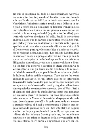 357
dió que el problema del tallo de hermodactylus tuberosis
era más interesante y combinó las dos cosas escribiendo
a la casilla de correo 8662 para decir secamente que los
Neuróticos Anónimos serían mucho más útiles a la so-
ciedad y sobre todo a sí mismos si dejaban tranquilas sus
individualidades únicas en su género y concurrían en
cambio a la sala segunda del (seguían los detalles) para
tratar de resolver el enigma del tallo. Envió la carta como
anónimo, cosa que le parecía eminentemente lógica aun-
que Calac y Polanco no dejaron de hacerle notar que su
apellido se situaba demasiado más allá de los white cliffs
of Dover como para que los sensibles y ansiosos neuróti-
cos le hicieran demasiado caso. Los días de Londres iban
pasando en cosas así porque Marrast no tenía ganas de
ocuparse de la piedra de hule después de unas primeras
diligencias aburridas, y eso que apenas volviera a Fran-
cia tendría que ponerse a esculpir la efigie imaginaria de
Vercingétorix que ya tenía medio vendida a la munici-
palidad de Arcueil y que por falta de una buena piedra
de hule no había podido empezar. Todo eso se iba como
quedando adelante, en un futuro que no le interesaba
demasiado; prefería andar por Londres, casi siempre solo
aunque a veces Nicole salía con él y vagaban silenciosos,
con espaciados comentarios corteses, por el West End o
al término del viaje de cualquier autobús que tomaban
sin siquiera mirar el número. En esos días todo estaba
estancado para Marrast, le costaba despegarse de cada
cosa, de cada mesa de café o de cada cuadro de un museo,
y cuando volvía al hotel y encontraba a Nicole que se-
guía pintando gnomos para un libro infantil y se negaba
a salir o salía por pura bondad hacia él, la repetición co-
tidiana de las mismas frases previstas, de las mismas
sonrisas en los mismos ángulos de la conversación, toda
esa mueblería entre cursi y angustiosa que era su len-
 