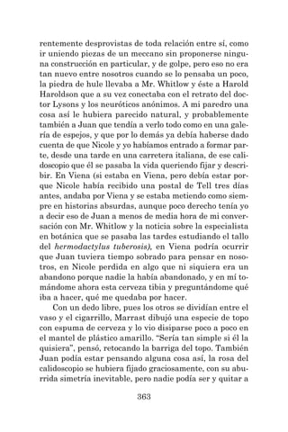 363
rentemente desprovistas de toda relación entre sí, como
ir uniendo piezas de un meccano sin proponerse ningu-
na construcción en particular, y de golpe, pero eso no era
tan nuevo entre nosotros cuando se lo pensaba un poco,
la piedra de hule llevaba a Mr. Whitlow y éste a Harold
Haroldson que a su vez conectaba con el retrato del doc-
tor Lysons y los neuróticos anónimos. A mi paredro una
cosa así le hubiera parecido natural, y probablemente
también a Juan que tendía a verlo todo como en una gale-
ría de espejos, y que por lo demás ya debía haberse dado
cuenta de que Nicole y yo habíamos entrado a formar par-
te, desde una tarde en una carretera italiana, de ese cali-
doscopio que él se pasaba la vida queriendo fijar y descri-
bir. En Viena (si estaba en Viena, pero debía estar por-
que Nicole había recibido una postal de Tell tres días
antes, andaba por Viena y se estaba metiendo como siem-
pre en historias absurdas, aunque poco derecho tenía yo
a decir eso de Juan a menos de media hora de mi conver-
sación con Mr. Whitlow y la noticia sobre la especialista
en botánica que se pasaba las tardes estudiando el tallo
del hermodactylus tuberosis), en Viena podría ocurrir
que Juan tuviera tiempo sobrado para pensar en noso-
tros, en Nicole perdida en algo que ni siquiera era un
abandono porque nadie la había abandonado, y en mí to-
mándome ahora esta cerveza tibia y preguntándome qué
iba a hacer, qué me quedaba por hacer.
Con un dedo libre, pues los otros se dividían entre el
vaso y el cigarrillo, Marrast dibujó una especie de topo
con espuma de cerveza y lo vio disiparse poco a poco en
el mantel de plástico amarillo. “Sería tan simple si él la
quisiera”, pensó, retocando la barriga del topo. También
Juan podía estar pensando alguna cosa así, la rosa del
calidoscopio se hubiera fijado graciosamente, con su abu-
rrida simetría inevitable, pero nadie podía ser y quitar a
 