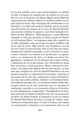 364
la vez una astillita azul o una cuenta púrpura, si agitaba
el tubo y la figura se armaba por su cuenta ya no se po-
día ser a la vez la mano y la figura. Quizá, pensó Marrast
empezando otro dibujo, todavía se pudiera confiar en al-
gún juego de fuera, algo al margen de sentimientos y vo-
luntades y en todo caso nadie le quitaba ahora la sardó-
nica diversión de pensar en la cara de Harold Harold-
son cuando recibiera la segura y casi fatal llamada tele-
fónica de Mr. Whitlow. “Entrenémonos”, pensó Marrast
mirando el reloj que marcaba el último gnomo de Nicole
en el Gresham Hotel, “no hagamos como ella, inmóvil en
su silla, dejándose usar por lo que le ocurre, astillita azul
en la rosa de Juan. Muy pronto, por desgracia, uno de
los tres hará lo convencional, dirá lo que hay que decir,
cometerá la tontería estatuida, se irá o volverá o se equi-
vocará o llorará o se matará o se sacrificará o se aguan-
tará o se enamorará de otro o le darán una beca Gu-
ggenheim, cualquiera de los pliegues de la gran rutina,
y dejaremos de ser lo que fuimos, nos volveremos la masa
bien pensante y bien actuante. Mejor entrenarse, her-
mano, en juegos más dignos del ocio del artista, no hay
más que imaginar la cara de Harold Haroldson en este
mismo momento, se reforzarán las guardias, usted no se
me mueve de la sala dos, pondremos células fotoeléctri-
cas, hay que pedir créditos, hablaré con Scotland Yard,
me subirá la presión, iré a ver al doctor Smith, desde aho-
ra poco azúcar en el café, preferiría que no vayamos al
continente, querida, es un momento crítico en el institu-
to, mis obligaciones, comprendes”. Encogiéndose de hom-
bros echó por la borda la infinita serie de consecuencias
posibles (ya había llegado al momento en que la esposa
de Harold Haroldson devolvía el juego de valijas espe-
cialmente compradas para el viaje a Cannes, mi esposo
se ve precisado a renunciar a sus vacaciones, oh sí es tan
 