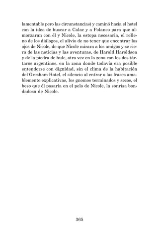 365
lamentable pero las circunstancias) y caminó hacia el hotel
con la idea de buscar a Calac y a Polanco para que al-
morzaran con él y Nicole, la estopa necesaria, el relle-
no de los diálogos, el alivio de no tener que encontrar los
ojos de Nicole, de que Nicole mirara a los amigos y se rie-
ra de las noticias y las aventuras, de Harold Haroldson
y de la piedra de hule, otra vez en la zona con los dos tár-
taros argentinos, en la zona donde todavía era posible
entenderse con dignidad, sin el clima de la habitación
del Gresham Hotel, el silencio al entrar o las frases ama-
blemente explicativas, los gnomos terminados y secos, el
beso que él posaría en el pelo de Nicole, la sonrisa bon-
dadosa de Nicole.
 