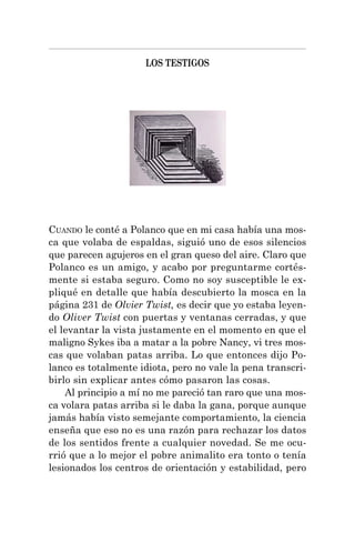 LOS TESTIGOS
CUANDO le conté a Polanco que en mi casa había una mos-
ca que volaba de espaldas, siguió uno de esos silencios
que parecen agujeros en el gran queso del aire. Claro que
Polanco es un amigo, y acabo por preguntarme cortés-
mente si estaba seguro. Como no soy susceptible le ex-
pliqué en detalle que había descubierto la mosca en la
página 231 de Olvier Twist, es decir que yo estaba leyen-
do Oliver Twist con puertas y ventanas cerradas, y que
el levantar la vista justamente en el momento en que el
maligno Sykes iba a matar a la pobre Nancy, vi tres mos-
cas que volaban patas arriba. Lo que entonces dijo Po-
lanco es totalmente idiota, pero no vale la pena transcri-
birlo sin explicar antes cómo pasaron las cosas.
Al principio a mí no me pareció tan raro que una mos-
ca volara patas arriba si le daba la gana, porque aunque
jamás había visto semejante comportamiento, la ciencia
enseña que eso no es una razón para rechazar los datos
de los sentidos frente a cualquier novedad. Se me ocu-
rrió que a lo mejor el pobre animalito era tonto o tenía
lesionados los centros de orientación y estabilidad, pero
 