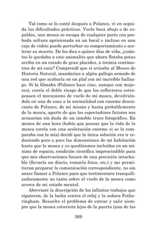 369
Tal como se lo conté después a Polanco, vi en segui-
da las dificultades prácticas. Vuele boca abajo o de es-
paldas, una mosca se escapa de cualquier parte con pro-
bada soltura aprisionada en un bocal e incluso en una
caja de vidrio puede perturbar su comportamiento o ace-
lerar su muerte. De los diez o quince días de vida, ¿cuán-
tos le quedaba a este animalito que ahora flotaba patas
arriba en un estado de gran placidez, a treinta centíme-
tros de mi cara? Comprendí que si avisaba al Museo de
Historia Natural, mandarían a algún gallego armado de
una red que acabaría en un plaf con mi increíble hallaz-
go. Si la filmaba (Polanco hace cine, aunque con muje-
res), corría el doble riesgo de que los reflectores estro-
peasen el mecanismo de vuelo de mi mosca, devolvién-
dolo en una de esas a la normalidad con enorme desen-
canto de Polanco, de mí mismo y hasta probablemente
de la mosca, aparte de que los espectadores futuros nos
acusarían sin duda de un innoble truco fotográfico. En
menos de una hora (había que pensar que la vida de la
mosca corría con una aceleración enorme si se la com-
paraba con la mía) decidí que la única solución era ir re-
duciendo poco a poco las dimensiones de mi habitación
hasta que la mosca y yo quedáramos incluidos en un mí-
nimo de espacio, condición científica imprescindible para
que mis observaciones fuesen de una precisión intacha-
ble (llevaría un diario, tomaría fotos, etc.) y me permi-
tieran preparar la comunicación correspondiente, no sin
antes llamar a Polanco para que testimoniara tranquili-
zadoramente no tanto sobre el vuelo de la mosca como
acerca de mi estado mental.
Abreviaré la descripción de los infinitos trabajos que
siguieron, de la lucha contra el reloj y la señora Fothe-
ringham. Resuelto el problema de entrar y salir siem-
pre que la mosca estuviera lejos de la puerta (una de las
 
