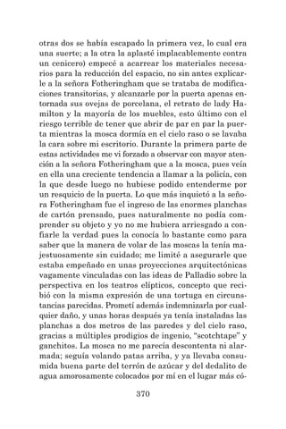 370
otras dos se había escapado la primera vez, lo cual era
una suerte; a la otra la aplasté implacablemente contra
un cenicero) empecé a acarrear los materiales necesa-
rios para la reducción del espacio, no sin antes explicar-
le a la señora Fotheringham que se trataba de modifica-
ciones transitorias, y alcanzarle por la puerta apenas en-
tornada sus ovejas de porcelana, el retrato de lady Ha-
milton y la mayoría de los muebles, esto último con el
riesgo terrible de tener que abrir de par en par la puer-
ta mientras la mosca dormía en el cielo raso o se lavaba
la cara sobre mi escritorio. Durante la primera parte de
estas actividades me vi forzado a observar con mayor aten-
ción a la señora Fotheringham que a la mosca, pues veía
en ella una creciente tendencia a llamar a la policía, con
la que desde luego no hubiese podido entenderme por
un resquicio de la puerta. Lo que más inquietó a la seño-
ra Fotheringham fue el ingreso de las enormes planchas
de cartón prensado, pues naturalmente no podía com-
prender su objeto y yo no me hubiera arriesgado a con-
fiarle la verdad pues la conocía lo bastante como para
saber que la manera de volar de las moscas la tenía ma-
jestuosamente sin cuidado; me limité a asegurarle que
estaba empeñado en unas proyecciones arquitectónicas
vagamente vinculadas con las ideas de Palladio sobre la
perspectiva en los teatros elípticos, concepto que reci-
bió con la misma expresión de una tortuga en circuns-
tancias parecidas. Prometí además indemnizarla por cual-
quier daño, y unas horas después ya tenía instaladas las
planchas a dos metros de las paredes y del cielo raso,
gracias a múltiples prodigios de ingenio, “scotchtape” y
ganchitos. La mosca no me parecía descontenta ni alar-
mada; seguía volando patas arriba, y ya llevaba consu-
mida buena parte del terrón de azúcar y del dedalito de
agua amorosamente colocados por mí en el lugar más có-
 